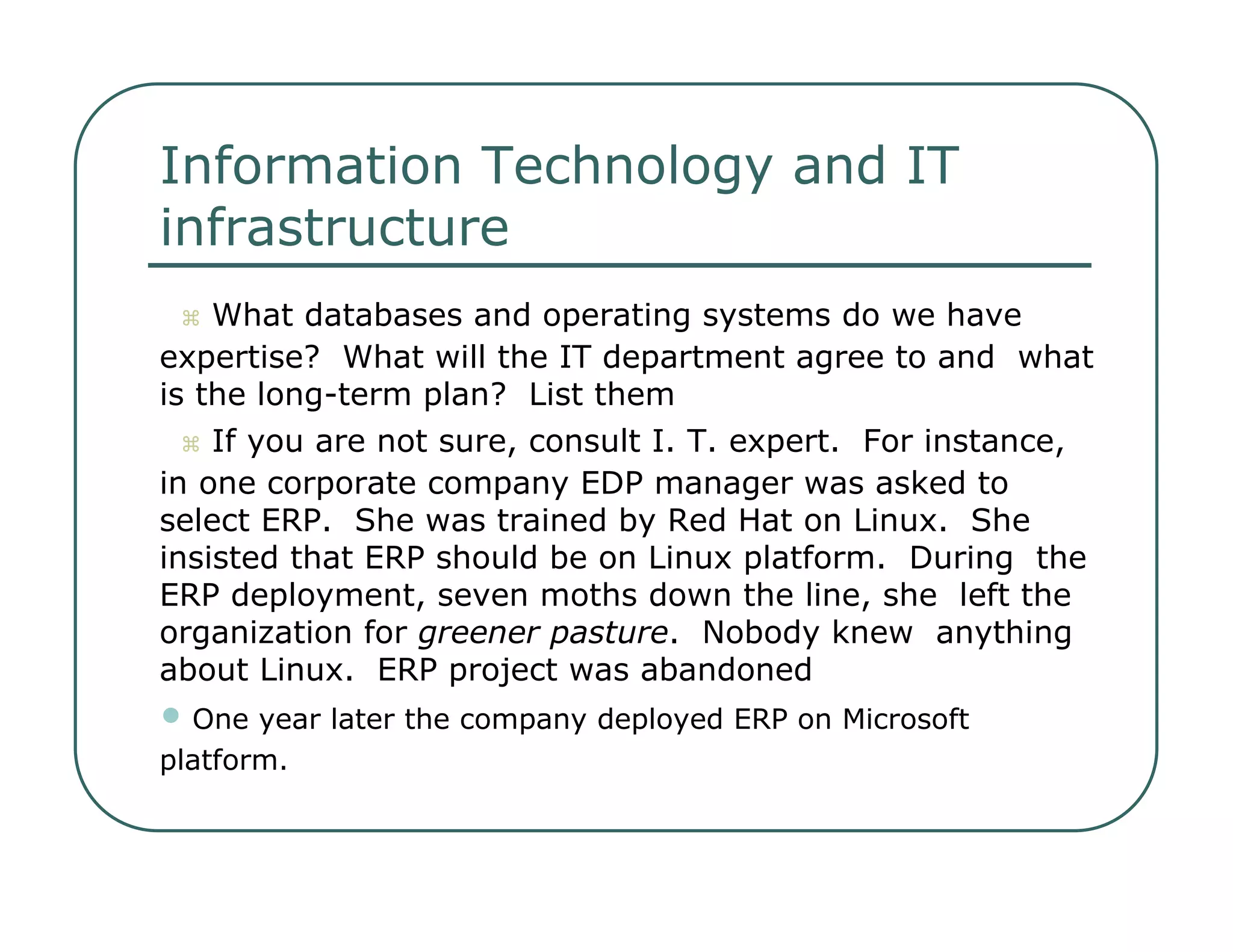 Information Technology and IT  infrastructure     What databases and operating systems do we have  expertise?  What will the IT department agree to and  what is the long-term plan?  List them     If you are not sure, consult I. T. expert.  For instance,  in one corporate company EDP manager was asked to  select ERP.  She was trained by Red Hat on Linux.  She  insisted that ERP should be on Linux platform.  During  the ERP deployment, seven moths down the line, she  left the organization for  greener pasture .  Nobody knew  anything about Linux.  ERP project was abandoned  •   One year later the company deployed ERP on Microsoft  platform.  