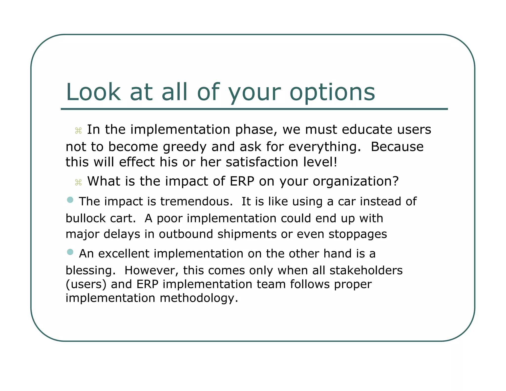 Look at all of your options     In the implementation phase, we must educate users  not to become greedy and ask for everything.  Because  this will effect his or her satisfaction level!     What is the impact of ERP on your organization?  •   The impact is tremendous.  It is like using a car instead of  bullock cart.  A poor implementation could end up with  major delays in outbound shipments or even stoppages  •   An excellent implementation on the other hand is a  blessing.  However, this comes only when all stakeholders  (users) and ERP implementation team follows proper  implementation methodology.  