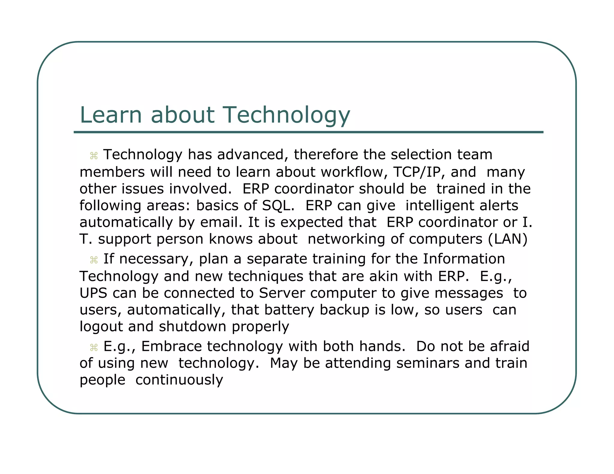 Learn about Technology     Technology has advanced, therefore the selection team  members will need to learn about workflow, TCP/IP, and  many other issues involved.  ERP coordinator should be  trained in the following areas: basics of SQL.  ERP can give  intelligent alerts automatically by email. It is expected that  ERP coordinator or I. T. support person knows about  networking of computers (LAN)     If necessary, plan a separate training for the Information  Technology and new techniques that are akin with ERP.  E.g.,  UPS can be connected to Server computer to give messages  to users, automatically, that battery backup is low, so users  can logout and shutdown properly     E.g., Embrace technology with both hands.  Do not be afraid of using new  technology.  May be attending seminars and train people  continuously  