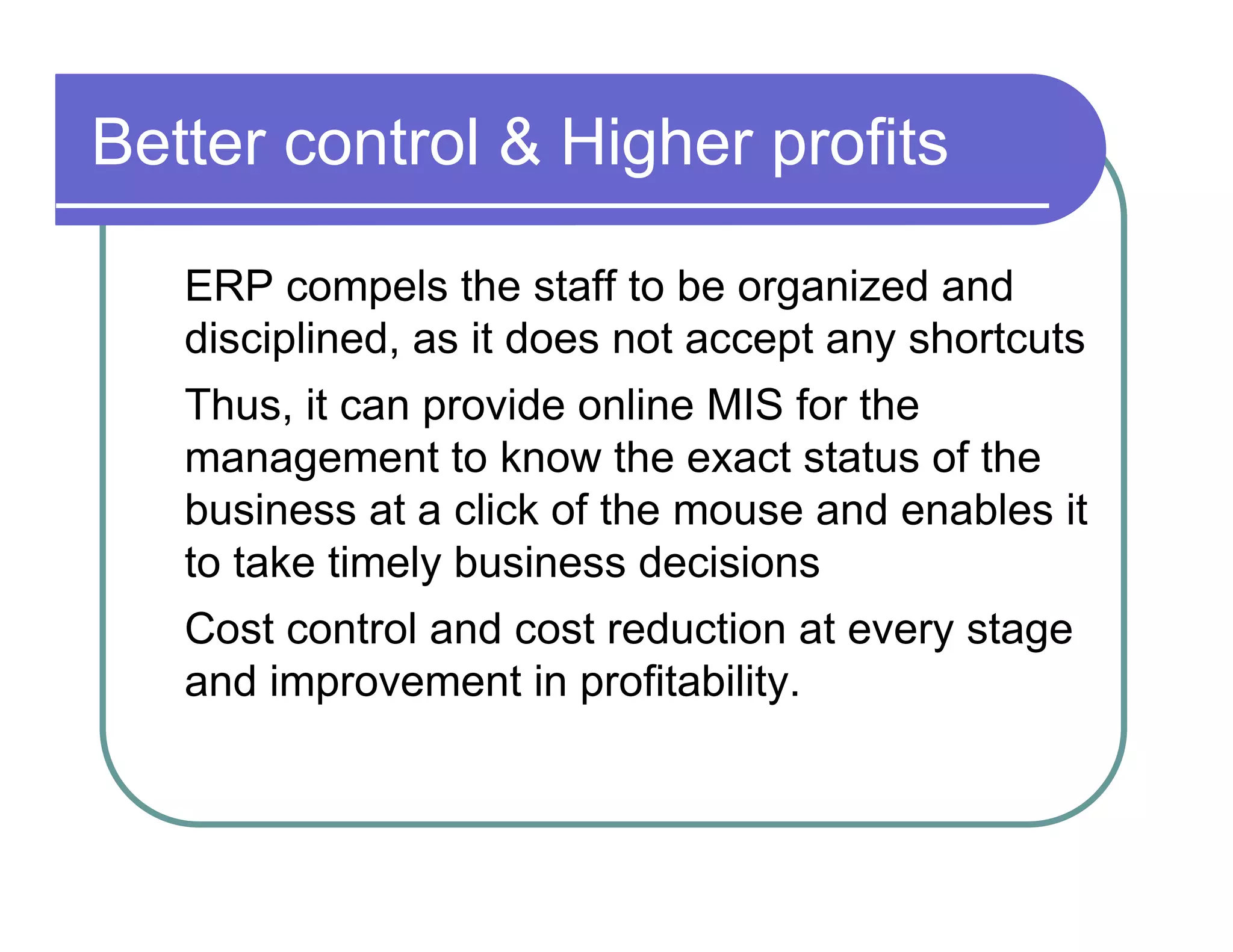 Better control & Higher profits  ERP compels the staff to be organized and  disciplined, as it does not accept any shortcuts  Thus, it can provide online MIS for the  management to know the exact status of the  business at a click of the mouse and enables it  to take timely business decisions  Cost control and cost reduction at every stage  and improvement in profitability.  
