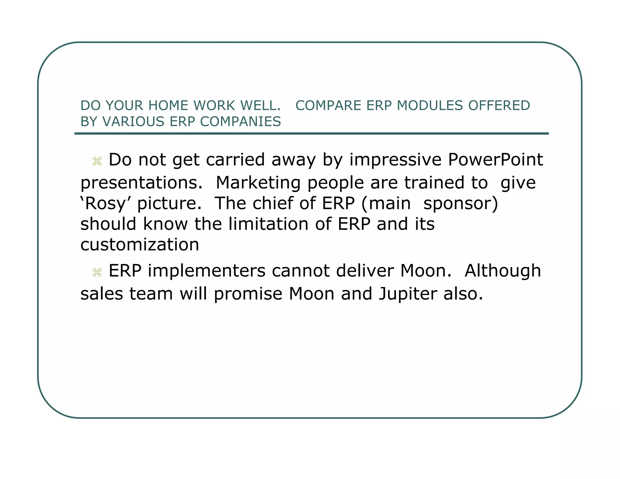 DO YOUR HOME WORK WELL.  COMPARE ERP MODULES OFFERED  BY VARIOUS ERP COMPANIES     Do not get carried away by impressive PowerPoint  presentations.  Marketing people are trained to  give ‘Rosy’ picture.  The chief of ERP (main  sponsor) should know the limitation of ERP and its  customization     ERP implementers cannot deliver Moon.  Although  sales team will promise Moon and Jupiter also.  