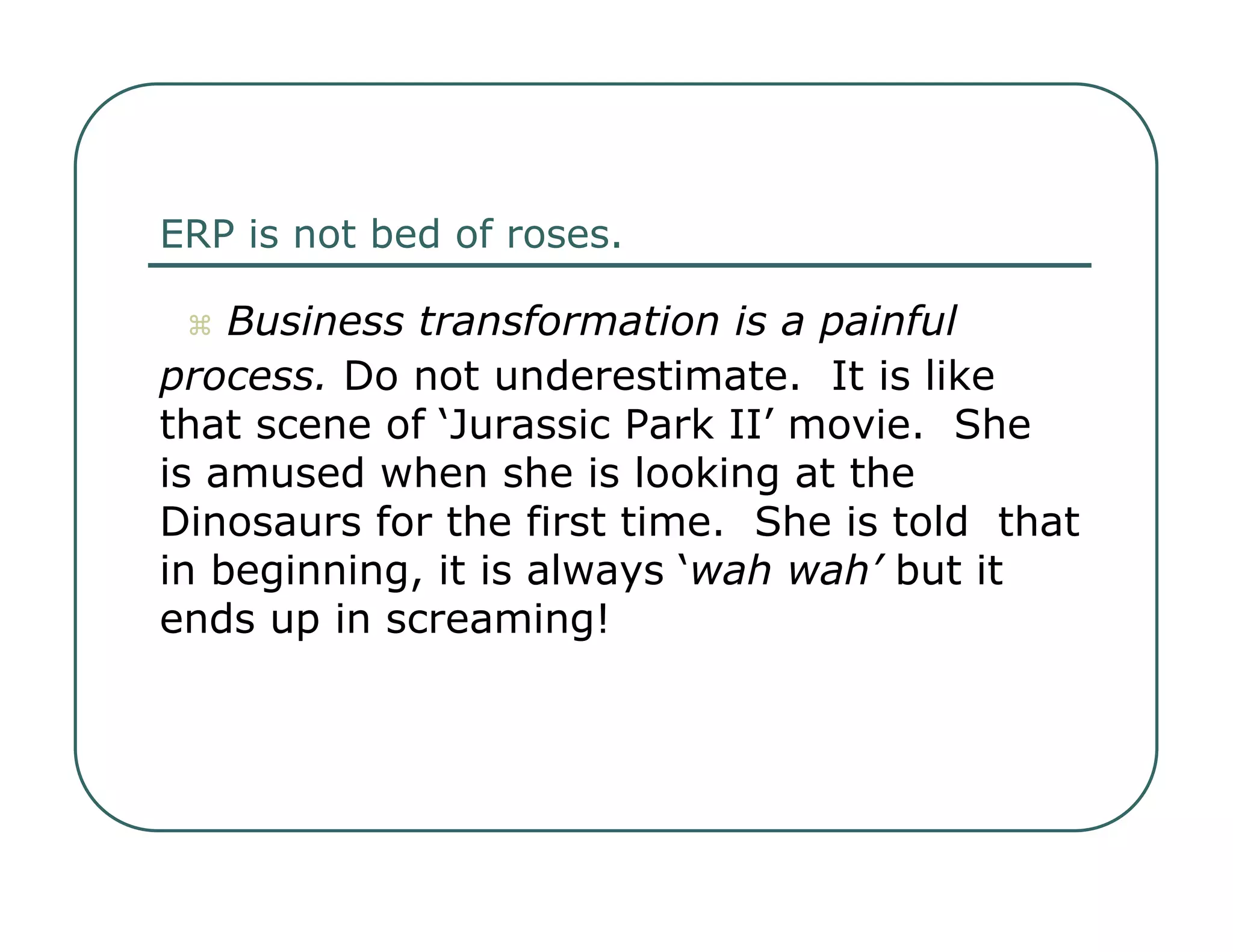 ERP is not bed of roses.     Business transformation is a painful  process.  Do not underestimate.  It is like  that scene of ‘Jurassic Park II’ movie.  She  is amused when she is looking at the  Dinosaurs for the first time.  She is told  that in beginning, it is always ‘ wah wah’  but it ends up in screaming!  