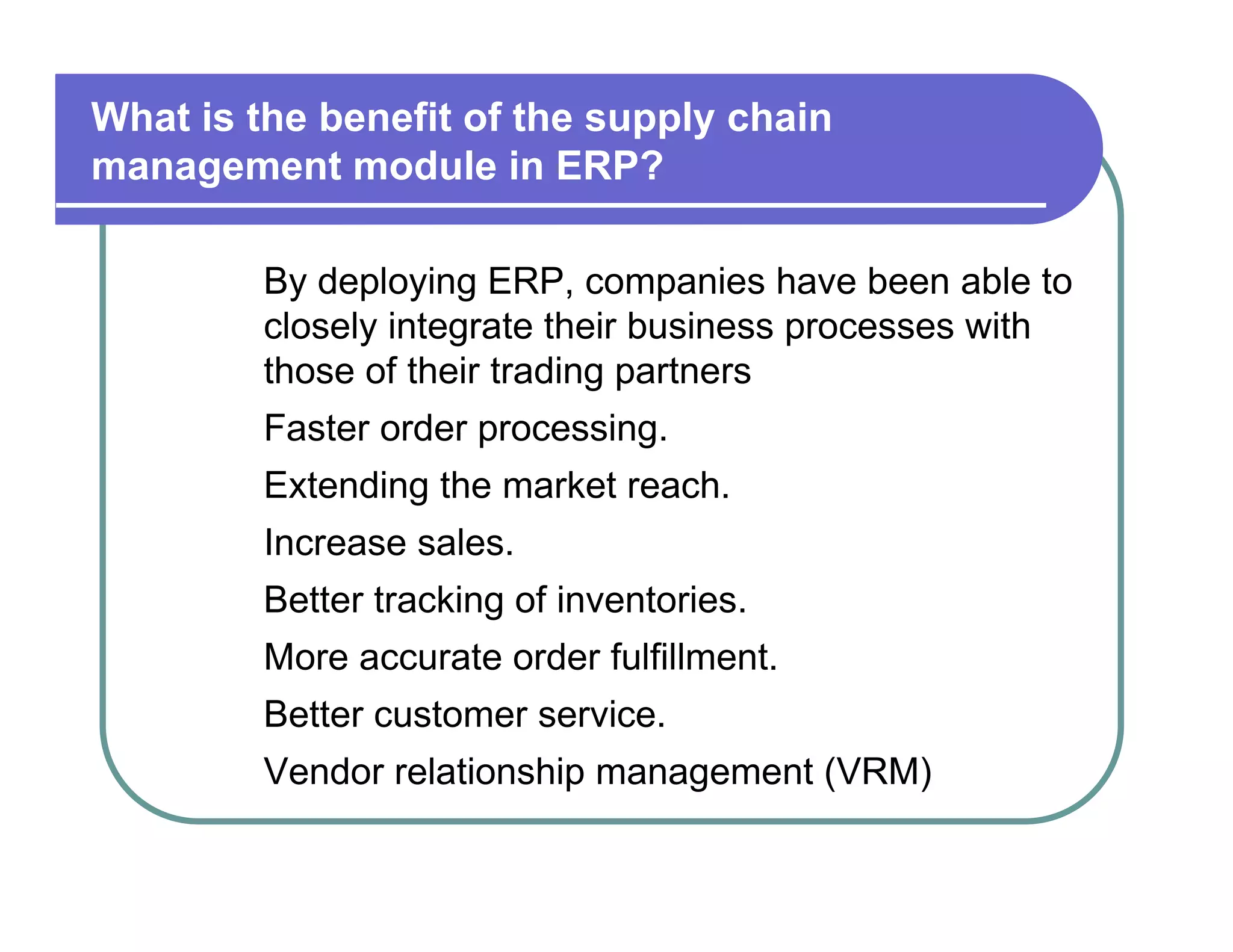 What is the benefit of the supply chain  management module in ERP?  By deploying ERP, companies have been able to  closely integrate their business processes with  those of their trading partners  Faster order processing.  Extending the market reach.  Increase sales.  Better tracking of inventories.  More accurate order fulfillment.  Better customer service.  Vendor relationship management (VRM)  