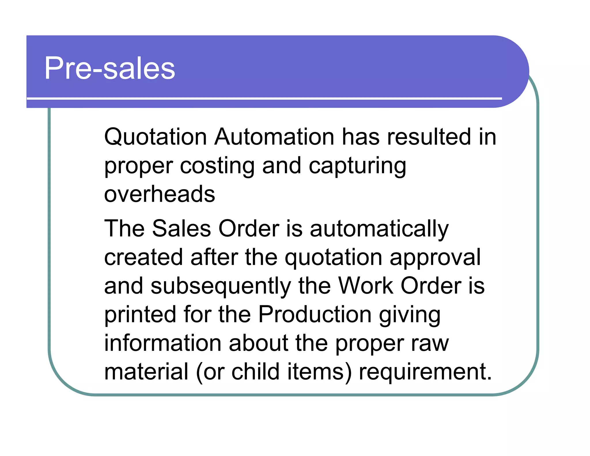 Pre-sales  Quotation Automation has resulted in  proper costing and capturing  overheads  The Sales Order is automatically  created after the quotation approval  and subsequently the Work Order is  printed for the Production giving  information about the proper raw  material (or child items) requirement.  