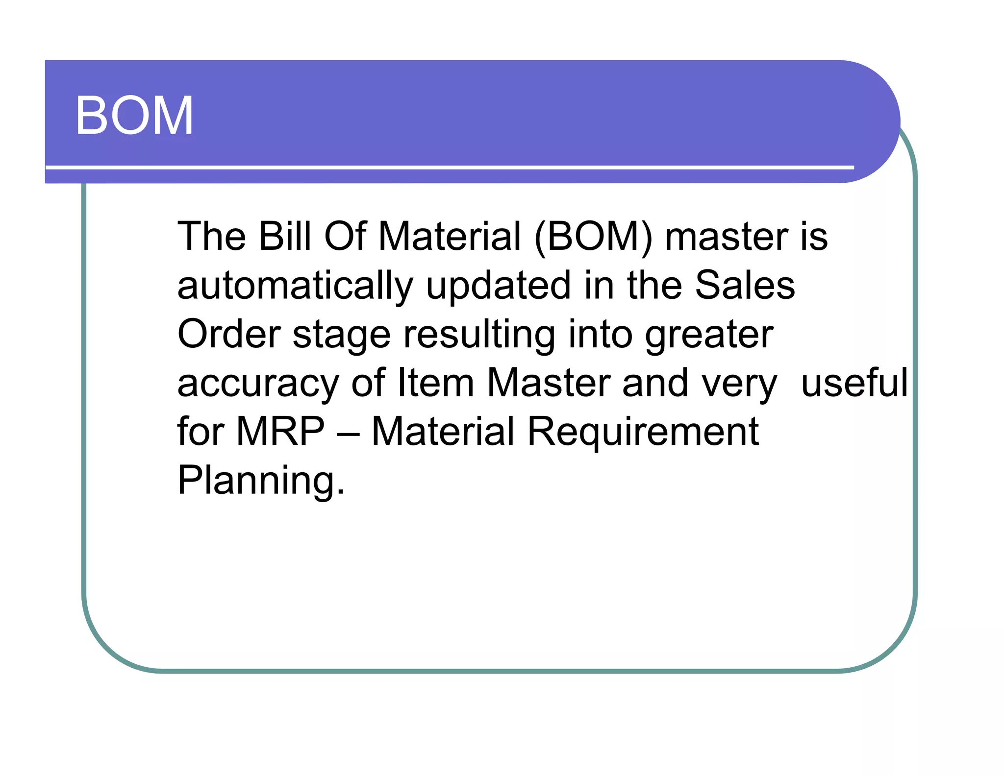 BOM  The Bill Of Material (BOM) master is  automatically updated in the Sales  Order stage resulting into greater  accuracy of Item Master and very  useful for MRP – Material Requirement  Planning.  