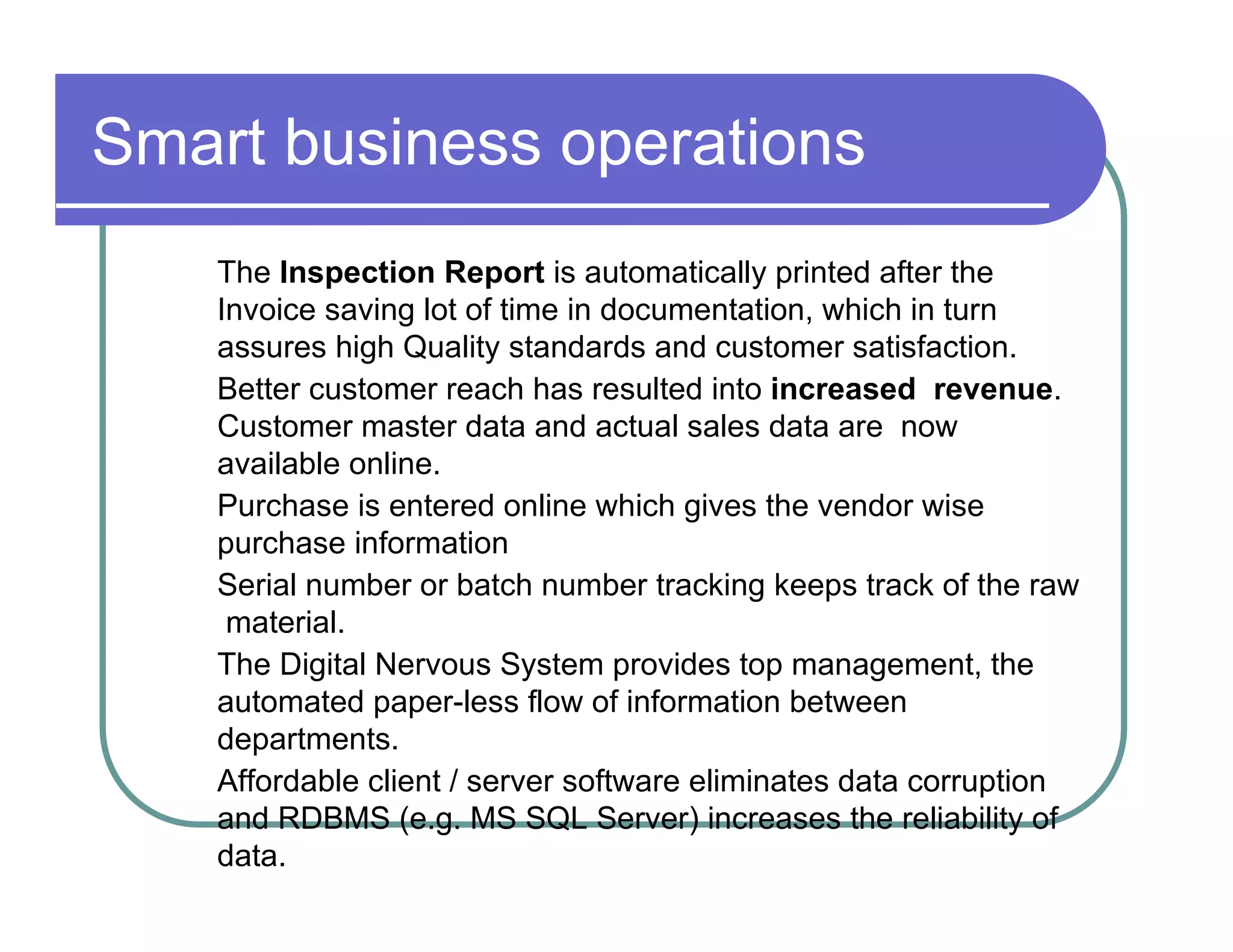 Smart business operations  The  Inspection Report  is automatically printed after the  Invoice saving lot of time in documentation, which in turn  assures high Quality standards and customer satisfaction.  Better customer reach has resulted into  increased  revenue . Customer master data and actual sales data are  now available online.  Purchase is entered online which gives the vendor wise  purchase information  Serial number or batch number tracking keeps track of the raw  material.  The Digital Nervous System provides top management, the  automated paper-less flow of information between  departments.  Affordable client / server software eliminates data corruption  and RDBMS (e.g. MS SQL Server) increases the reliability of  data.  