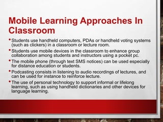 Mobile Learning Approaches In
Classroom
•Students use handheld computers, PDAs or handheld voting systems
(such as clickers) in a classroom or lecture room.
•Students use mobile devices in the classroom to enhance group
collaboration among students and instructors using a pocket pc.
•The mobile phone (through text SMS notices) can be used especially
for distance education or students.
•Podcasting consists in listening to audio recordings of lectures, and
can be used for instance to reinforce lecture.
•The use of personal technology to support informal or lifelong
learning, such as using handheld dictionaries and other devices for
language learning.
 