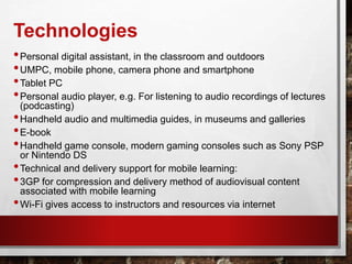 Technologies
•Personal digital assistant, in the classroom and outdoors
•UMPC, mobile phone, camera phone and smartphone
•Tablet PC
•Personal audio player, e.g. For listening to audio recordings of lectures
(podcasting)
•Handheld audio and multimedia guides, in museums and galleries
•E-book
•Handheld game console, modern gaming consoles such as Sony PSP
or Nintendo DS
•Technical and delivery support for mobile learning:
•3GP for compression and delivery method of audiovisual content
associated with mobile learning
•Wi-Fi gives access to instructors and resources via internet
 