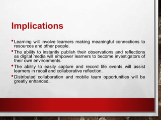 Implications
•Learning will involve learners making meaningful connections to
resources and other people.
•The ability to instantly publish their observations and reflections
as digital media will empower learners to become investigators of
their own environments.
•The ability to easily capture and record life events will assist
learners in recall and collaborative reflection.
•Distributed collaboration and mobile team opportunities will be
greatly enhanced.
 