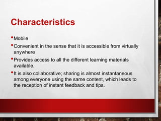 Characteristics
•Mobile
•Convenient in the sense that it is accessible from virtually
anywhere
•Provides access to all the different learning materials
available.
•It is also collaborative; sharing is almost instantaneous
among everyone using the same content, which leads to
the reception of instant feedback and tips.
 