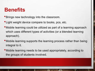 Benefits
•Brings new technology into the classroom.
•Light weight device compare to books, pcs, etc.
•Mobile learning could be utilized as part of a learning approach
which uses different types of activities (or a blended learning
approach).
•Mobile learning supports the learning process rather than being
integral to it.
•Mobile learning needs to be used appropriately, according to
the groups of students involved.
 