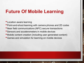 Future Of Mobile Learning
•Location aware learning
•Point-and-shoot learning with camera phones and 2D codes
•Near field communications (NFC) secure transactions
•Sensors and accelerometers in mobile devices
•Mobile content creation (including user generated content)
•Games and simulation for learning on mobile devices
 