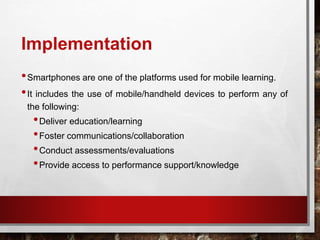 Implementation
•Smartphones are one of the platforms used for mobile learning.
•It includes the use of mobile/handheld devices to perform any of
the following:
•Deliver education/learning
•Foster communications/collaboration
•Conduct assessments/evaluations
•Provide access to performance support/knowledge
 