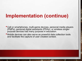 Implementation (continue)
•Cell or smartphones, multi-game devices, personal media players
(PMPs), personal digital assistants (PDAs), or wireless single-
purpose devices has many purpose in education.
•Mobile devices can also serve as powerful data collection tools
and facilitate the capture of user created context.
 