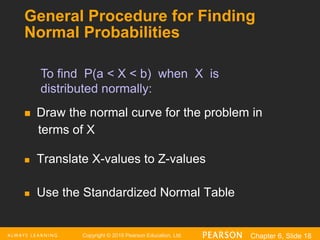 Copyright © 2016 Pearson Education, Ltd. Chapter 6, Slide 18
General Procedure for Finding
Normal Probabilities
 Draw the normal curve for the problem in
terms of X
 Translate X-values to Z-values
 Use the Standardized Normal Table
To find P(a < X < b) when X is
distributed normally:
 