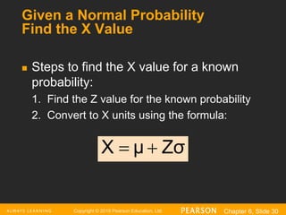 Copyright © 2016 Pearson Education, Ltd. Chapter 6, Slide 30
Given a Normal Probability
Find the X Value
 Steps to find the X value for a known
probability:
1. Find the Z value for the known probability
2. Convert to X units using the formula:
Zσ
μ
X 

 