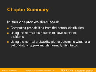 Copyright © 2016 Pearson Education, Ltd. Chapter 6, Slide 34
Chapter Summary
In this chapter we discussed:
 Computing probabilities from the normal distribution
 Using the normal distribution to solve business
problems
 Using the normal probability plot to determine whether a
set of data is approximately normally distributed
 