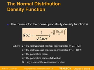 Copyright © 2016 Pearson Education, Ltd. Chapter 6, Slide 5
The Normal Distribution
Density Function
2
μ)
(X
2
1
e
2π
1
f(X)





 

 

 The formula for the normal probability density function is
Where e = the mathematical constant approximated by 2.71828
π = the mathematical constant approximated by 3.14159
μ = the population mean
σ = the population standard deviation
X = any value of the continuous variable
 