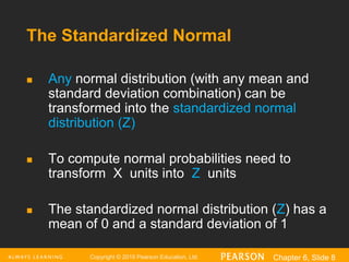 Copyright © 2016 Pearson Education, Ltd. Chapter 6, Slide 8
The Standardized Normal
 Any normal distribution (with any mean and
standard deviation combination) can be
transformed into the standardized normal
distribution (Z)
 To compute normal probabilities need to
transform X units into Z units
 The standardized normal distribution (Z) has a
mean of 0 and a standard deviation of 1
 