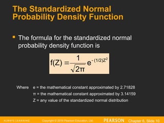 Copyright © 2016 Pearson Education, Ltd. Chapter 6, Slide 10
The Standardized Normal
Probability Density Function
 The formula for the standardized normal
probability density function is
Where e = the mathematical constant approximated by 2.71828
π = the mathematical constant approximated by 3.14159
Z = any value of the standardized normal distribution
2
(1/2)Z
e
2π
1
f(Z) 

 