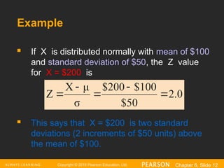 Copyright © 2016 Pearson Education, Ltd. Chapter 6, Slide 12
Example
 If X is distributed normally with mean of $100
and standard deviation of $50, the Z value
for X = $200 is
 This says that X = $200 is two standard
deviations (2 increments of $50 units) above
the mean of $100.
2.0
$50
100
$
$200
σ
μ
X
Z 




 