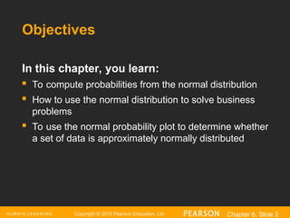 Copyright © 2016 Pearson Education, Ltd. Chapter 6, Slide 2
Objectives
In this chapter, you learn:
 To compute probabilities from the normal distribution
 How to use the normal distribution to solve business
problems
 To use the normal probability plot to determine whether
a set of data is approximately normally distributed
 