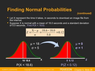 Copyright © 2016 Pearson Education, Ltd. Chapter 6, Slide 20
Finding Normal Probabilities
 Let X represent the time it takes, in seconds to download an image file from
the internet.
 Suppose X is normal with a mean of 18.0 seconds and a standard deviation
of 5.0 seconds. Find P(X < 18.6)
Z
0.12
0
X
18.6
18
μ = 18
σ = 5
μ = 0
σ = 1
(continued)
0.12
5.0
8.0
1
18.6
σ
μ
X
Z 




P(X < 18.6) P(Z < 0.12)
 