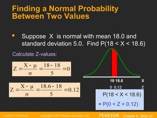Copyright © 2016 Pearson Education, Ltd. Chapter 6, Slide 24
Finding a Normal Probability
Between Two Values
 Suppose X is normal with mean 18.0 and
standard deviation 5.0. Find P(18 < X < 18.6)
P(18 < X < 18.6)
= P(0 < Z < 0.12)
Z
0.12
0
X
18.6
18
0
5
8
1
18
σ
μ
X
Z 




0.12
5
8
1
18.6
σ
μ
X
Z 




Calculate Z-values:
 