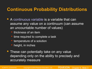 Copyright © 2016 Pearson Education, Ltd. Chapter 6, Slide 3
Continuous Probability Distributions
 A continuous variable is a variable that can
assume any value on a continuum (can assume
an uncountable number of values)
 thickness of an item

time required to complete a task

temperature of a solution
 height, in inches
 These can potentially take on any value
depending only on the ability to precisely and
accurately measure
 