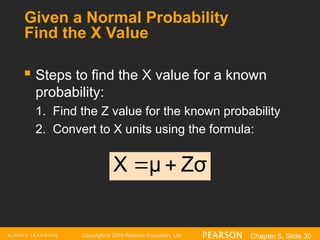 Copyright © 2016 Pearson Education, Ltd. Chapter 6, Slide 30
Given a Normal Probability
Find the X Value
 Steps to find the X value for a known
probability:
1. Find the Z value for the known probability
2. Convert to X units using the formula:
Zσ
μ
X 

 
