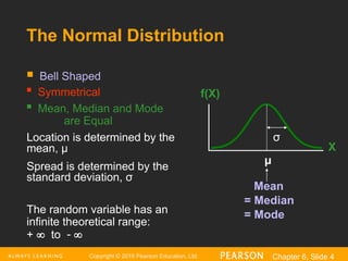 Copyright © 2016 Pearson Education, Ltd. Chapter 6, Slide 4
 Bell Shaped

Symmetrical
 Mean, Median and Mode
are Equal
Location is determined by the
mean, μ
Spread is determined by the
standard deviation, σ
The random variable has an
infinite theoretical range:
+  to  
Mean
= Median
= Mode
X
f(X)
μ
σ
The Normal Distribution
 