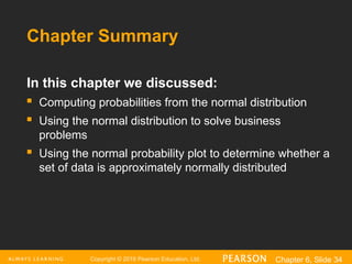 Copyright © 2016 Pearson Education, Ltd. Chapter 6, Slide 34
Chapter Summary
In this chapter we discussed:
 Computing probabilities from the normal distribution
 Using the normal distribution to solve business
problems
 Using the normal probability plot to determine whether a
set of data is approximately normally distributed
 