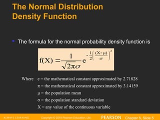Copyright © 2016 Pearson Education, Ltd. Chapter 6, Slide 5
The Normal Distribution
Density Function
2
μ)
(X
2
1
e
2π
1
f(X)





 

 

 The formula for the normal probability density function is
Where e = the mathematical constant approximated by 2.71828
π = the mathematical constant approximated by 3.14159
μ = the population mean
σ = the population standard deviation
X = any value of the continuous variable
 