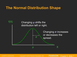 Copyright © 2016 Pearson Education, Ltd. Chapter 6, Slide 7
The Normal Distribution Shape
X
f(X)
μ
σ
Changing μ shifts the
distribution left or right.
Changing σ increases
or decreases the
spread.
 