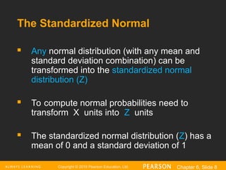 Copyright © 2016 Pearson Education, Ltd. Chapter 6, Slide 8
The Standardized Normal
 Any normal distribution (with any mean and
standard deviation combination) can be
transformed into the standardized normal
distribution (Z)
 To compute normal probabilities need to
transform X units into Z units
 The standardized normal distribution (Z) has a
mean of 0 and a standard deviation of 1
 