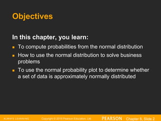 Copyright © 2016 Pearson Education, Ltd. Chapter 6, Slide 2
Objectives
In this chapter, you learn:
 To compute probabilities from the normal distribution
 How to use the normal distribution to solve business
problems
 To use the normal probability plot to determine whether
a set of data is approximately normally distributed
 