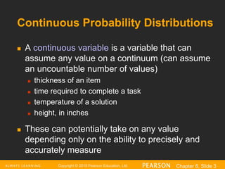 Copyright © 2016 Pearson Education, Ltd. Chapter 6, Slide 3
Continuous Probability Distributions
 A continuous variable is a variable that can
assume any value on a continuum (can assume
an uncountable number of values)
 thickness of an item
 time required to complete a task
 temperature of a solution
 height, in inches
 These can potentially take on any value
depending only on the ability to precisely and
accurately measure
 