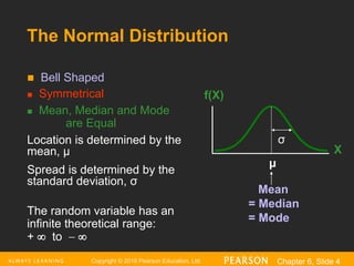 Copyright © 2016 Pearson Education, Ltd. Chapter 6, Slide 4
 Bell Shaped
 Symmetrical
 Mean, Median and Mode
are Equal
Location is determined by the
mean, μ
Spread is determined by the
standard deviation, σ
The random variable has an
infinite theoretical range:
+  to  
Mean
= Median
= Mode
X
f(X)
μ
σ
The Normal Distribution
 