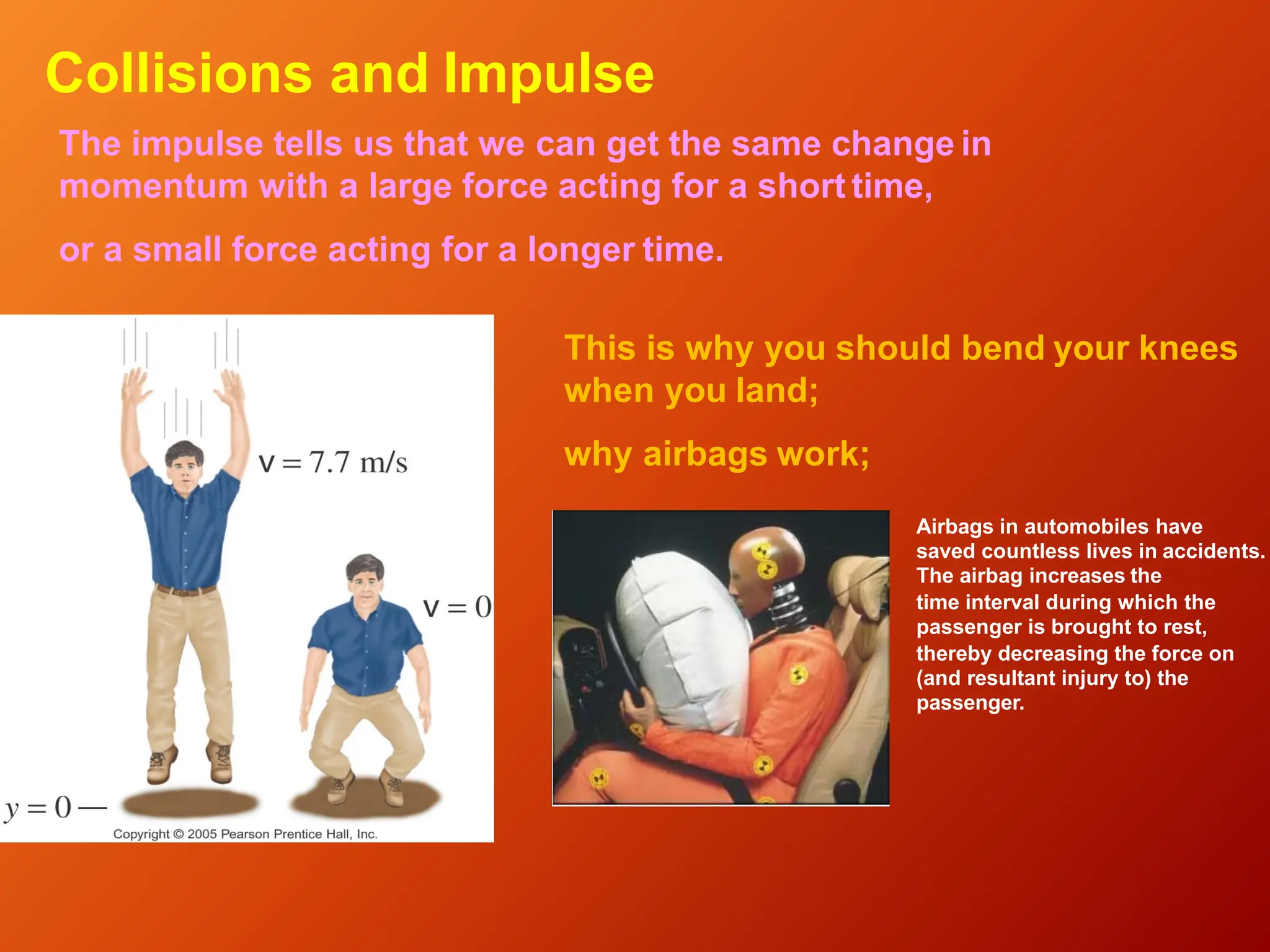 Collisions and Impulse
The impulse tells us that we can get the same change in
momentum with a large force acting for a short time,
or a small force acting for a longer time.
This is why you should bend your knees
when you land;
why airbags work;
Airbags in automobiles have
saved countless lives in accidents.
The airbag increases the
time interval during which the
passenger is brought to rest,
thereby decreasing the force on
(and resultant injury to) the
passenger.
 