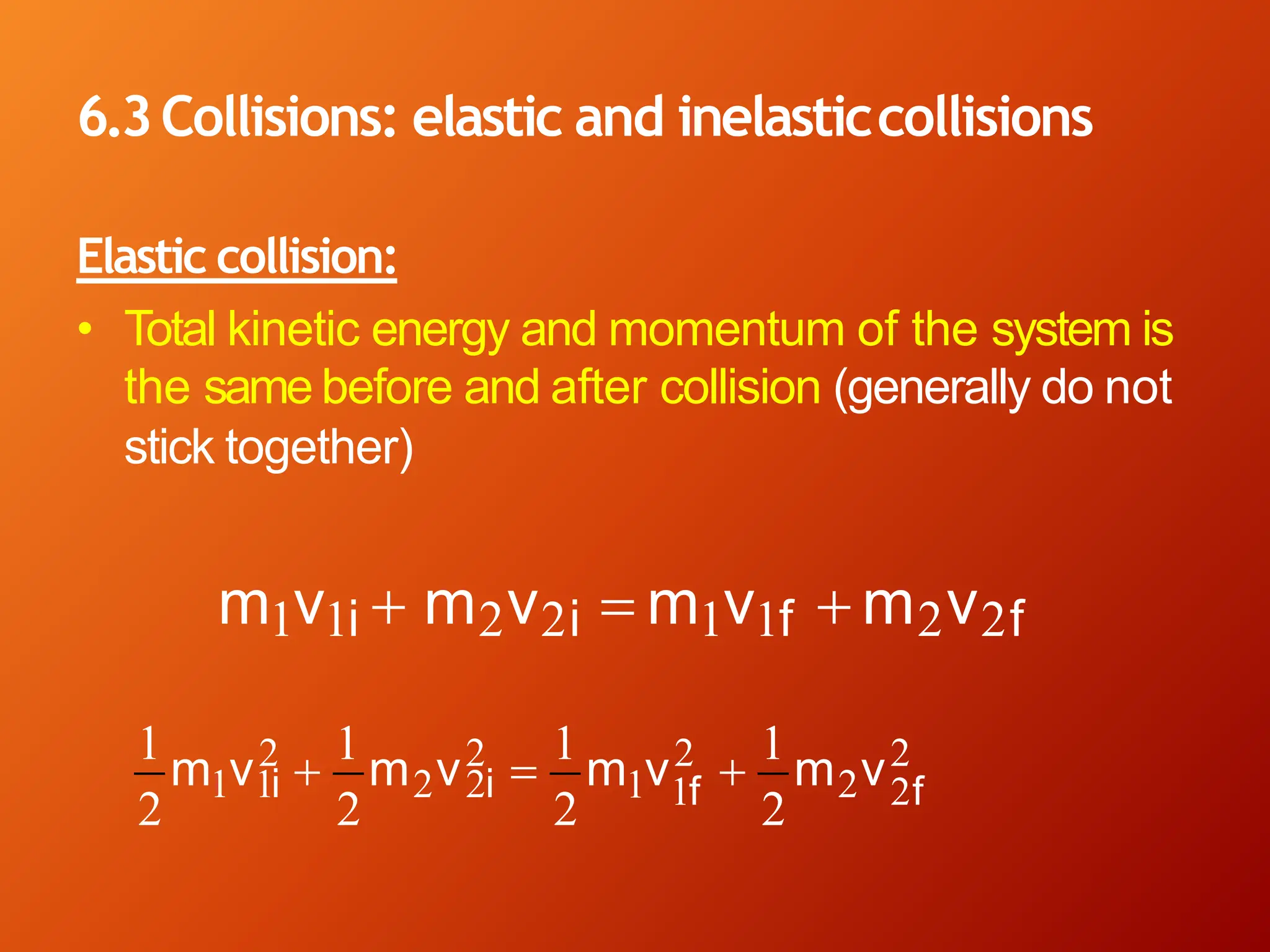 6.3Collisions: elastic and inelasticcollisions
Elastic collision:
• Total kinetic energy and momentum of the system is
the same before and after collision (generally do not
stick together)
m1v1i + m2v2i = m1v1f + m2v2f
2
2 2 2 2
1 1f 2f
1 1i 2 2i
1
m v2 +
1
m v2 =
1
m v2 +
1
m v2
 