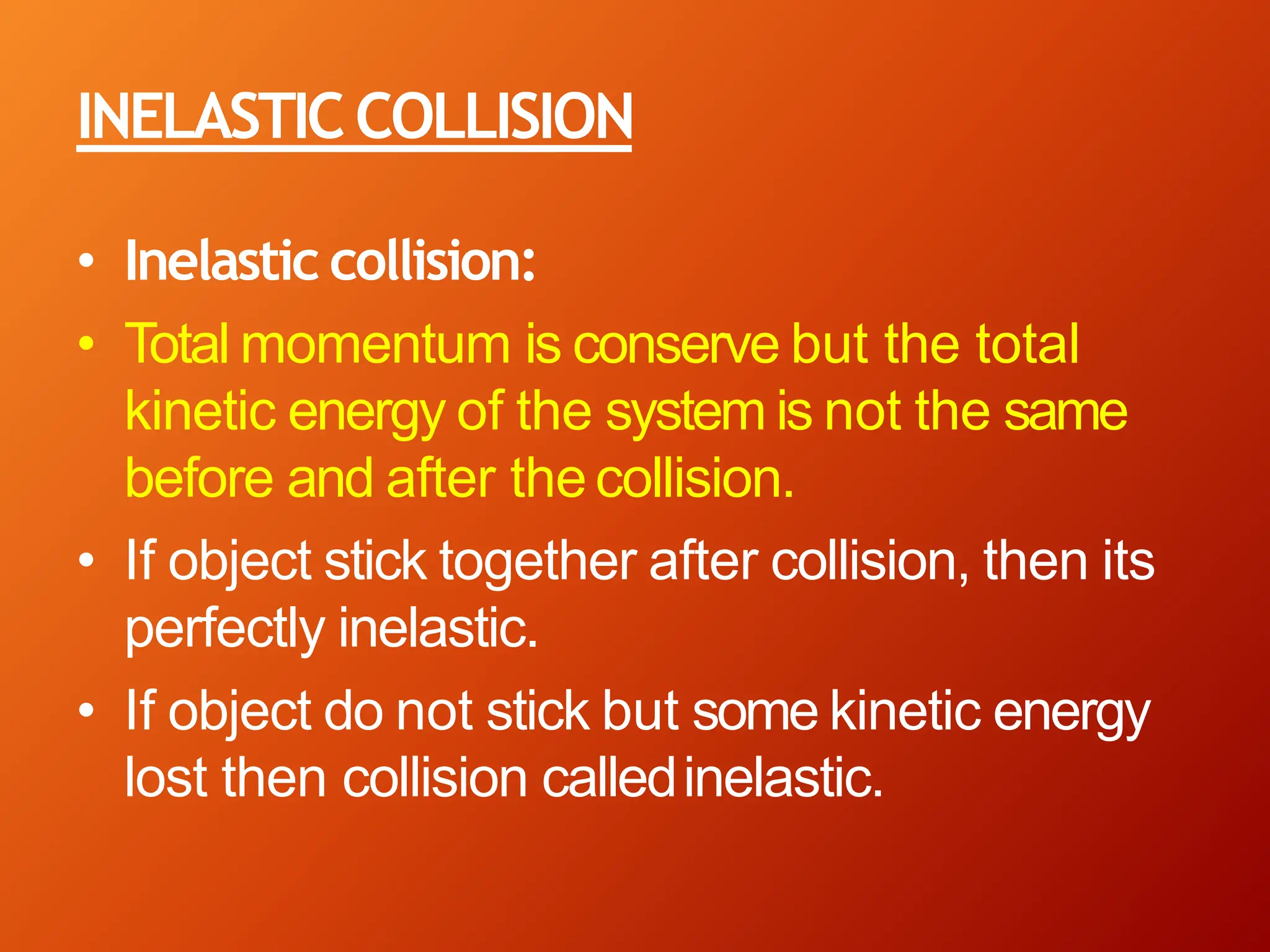 INELASTICCOLLISION
• Inelastic collision:
• Total momentum is conserve but the total
kinetic energy of the system is not the same
before and after thecollision.
• If object stick together after collision, then its
perfectly inelastic.
• If object do not stick but some kinetic energy
lost then collision calledinelastic.
 