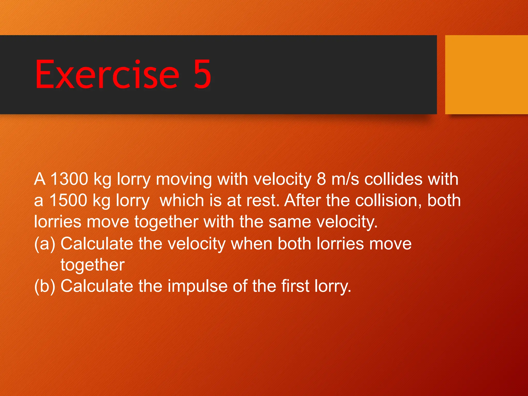 Exercise 5
A 1300 kg lorry moving with velocity 8 m/s collides with
a 1500 kg lorry which is at rest. After the collision, both
lorries move together with the same velocity.
(a) Calculate the velocity when both lorries move
together
(b) Calculate the impulse of the first lorry.
 