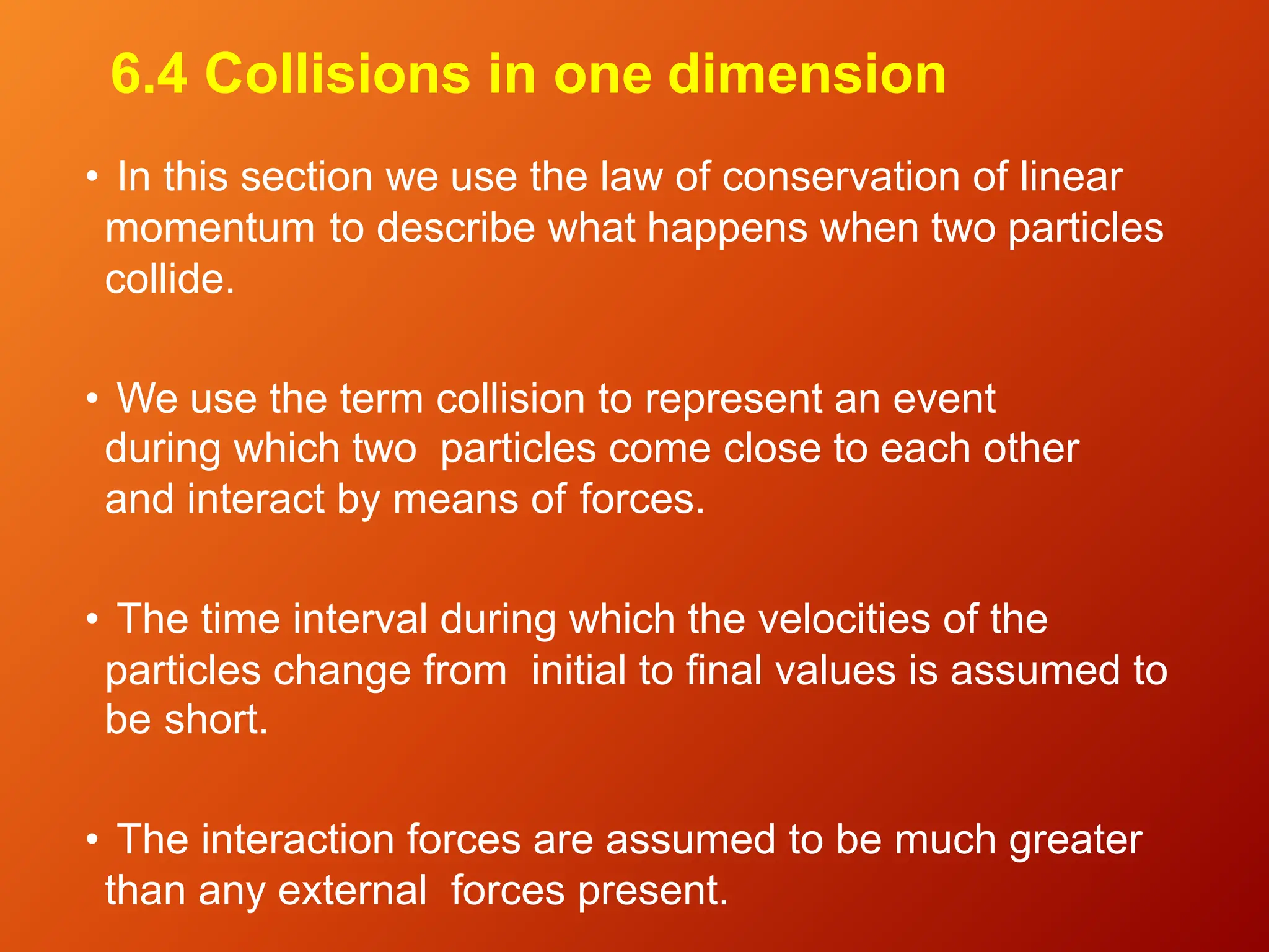 6.4 Collisions in one dimension
• In this section we use the law of conservation of linear
momentum to describe what happens when two particles
collide.
• We use the term collision to represent an event
during which two particles come close to each other
and interact by means of forces.
• The time interval during which the velocities of the
particles change from initial to final values is assumed to
be short.
• The interaction forces are assumed to be much greater
than any external forces present.
 