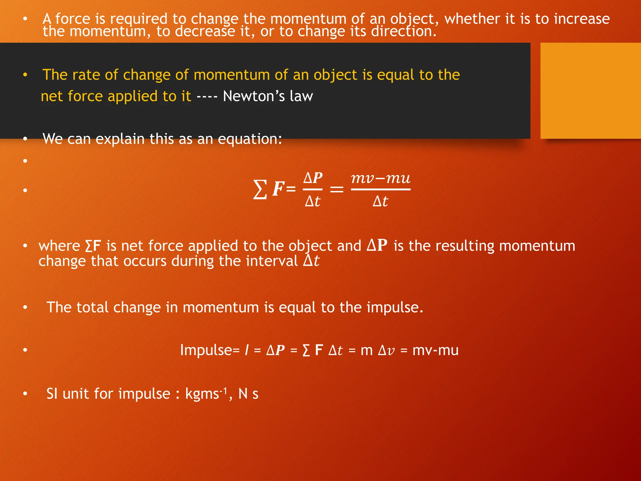 • A force is required to change the momentum of an object, whether it is to increase
the momentum, to decrease it, or to change its direction.
• The rate of change of momentum of an object is equal to the
net force applied to it ---- Newton’s law
• We can explain this as an equation:
•
• ∑ 𝑭=
∆𝑷
∆#
=
$%&$'
∆#
• where ∑F is net force applied to the object and ∆𝐏 is the resulting momentum
change that occurs during the interval ∆𝑡
• The total change in momentum is equal to the impulse.
• Impulse= I = ∆𝑷 = ∑ F ∆𝑡 = m ∆𝑣 = mv-mu
• SI unit for impulse : kgms-1, N s
 