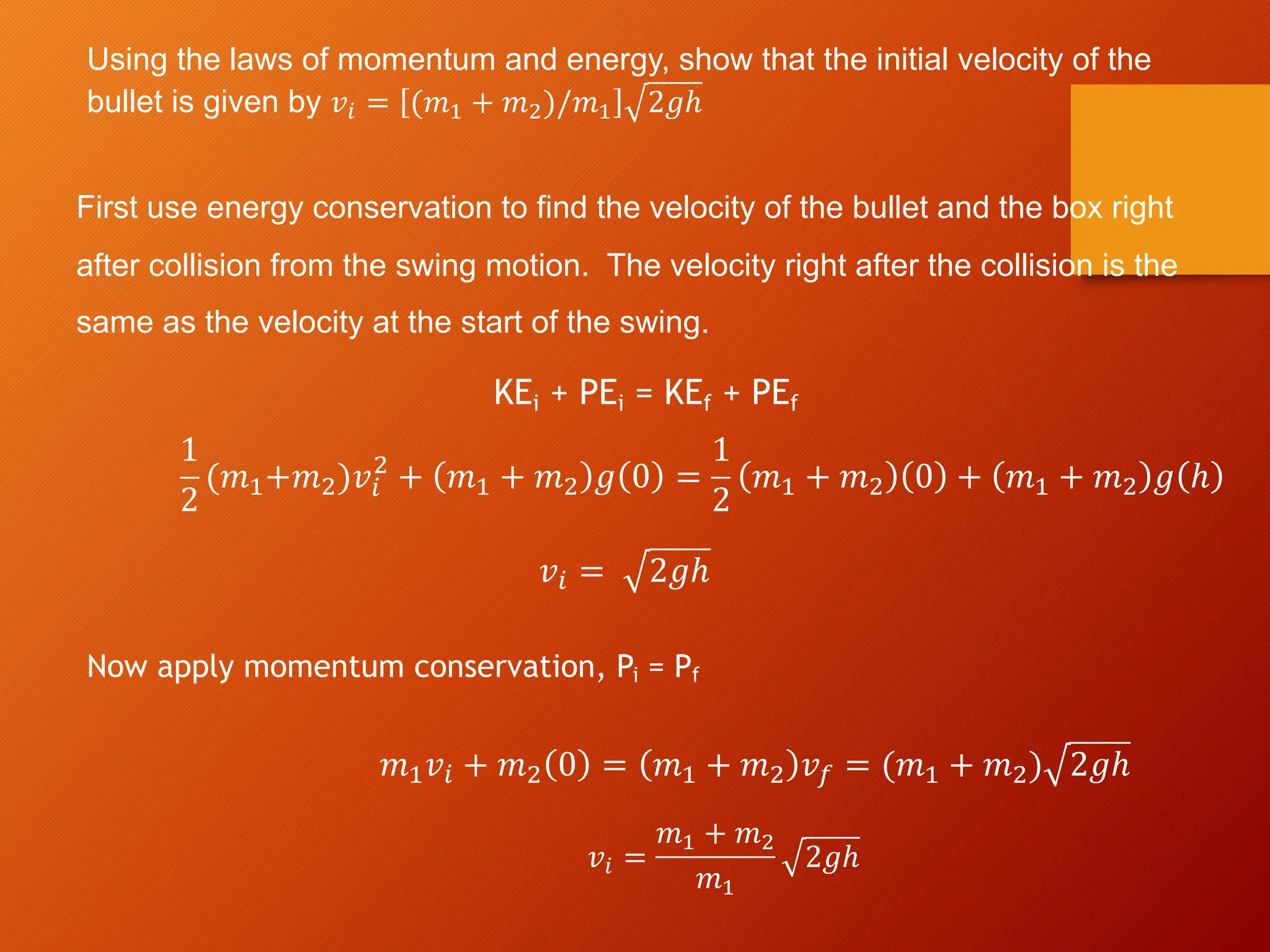 Using the laws of momentum and energy, show that the initial velocity of the
bullet is given by 𝑣! = (𝑚" + 𝑚#)/𝑚" 2𝑔ℎ
First use energy conservation to find the velocity of the bullet and the box right
after collision from the swing motion. The velocity right after the collision is the
same as the velocity at the start of the swing.
1
2
(𝑚!+𝑚")𝑣#
"
+ 𝑚! + 𝑚" 𝑔 0 =
1
2
𝑚! + 𝑚" 0 + 𝑚! + 𝑚" 𝑔 ℎ
𝑣# = 2𝑔ℎ
Now apply momentum conservation, Pi = Pf
𝑚!𝑣# + 𝑚" 0 = 𝑚! + 𝑚" 𝑣$ = (𝑚! + 𝑚") 2𝑔ℎ
𝑣! =
𝑚" + 𝑚#
𝑚"
2𝑔ℎ
KEi + PEi = KEf + PEf
 