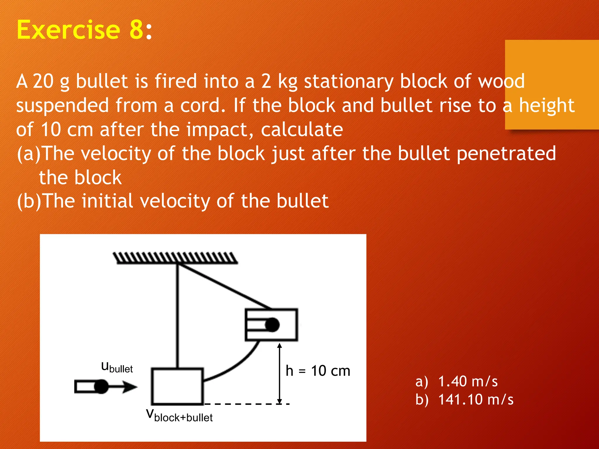Exercise 8:
A 20 g bullet is fired into a 2 kg stationary block of wood
suspended from a cord. If the block and bullet rise to a height
of 10 cm after the impact, calculate
(a)The velocity of the block just after the bullet penetrated
the block
(b)The initial velocity of the bullet
ubullet
vblock+bullet
h = 10 cm
a) 1.40 m/s
b) 141.10 m/s
 