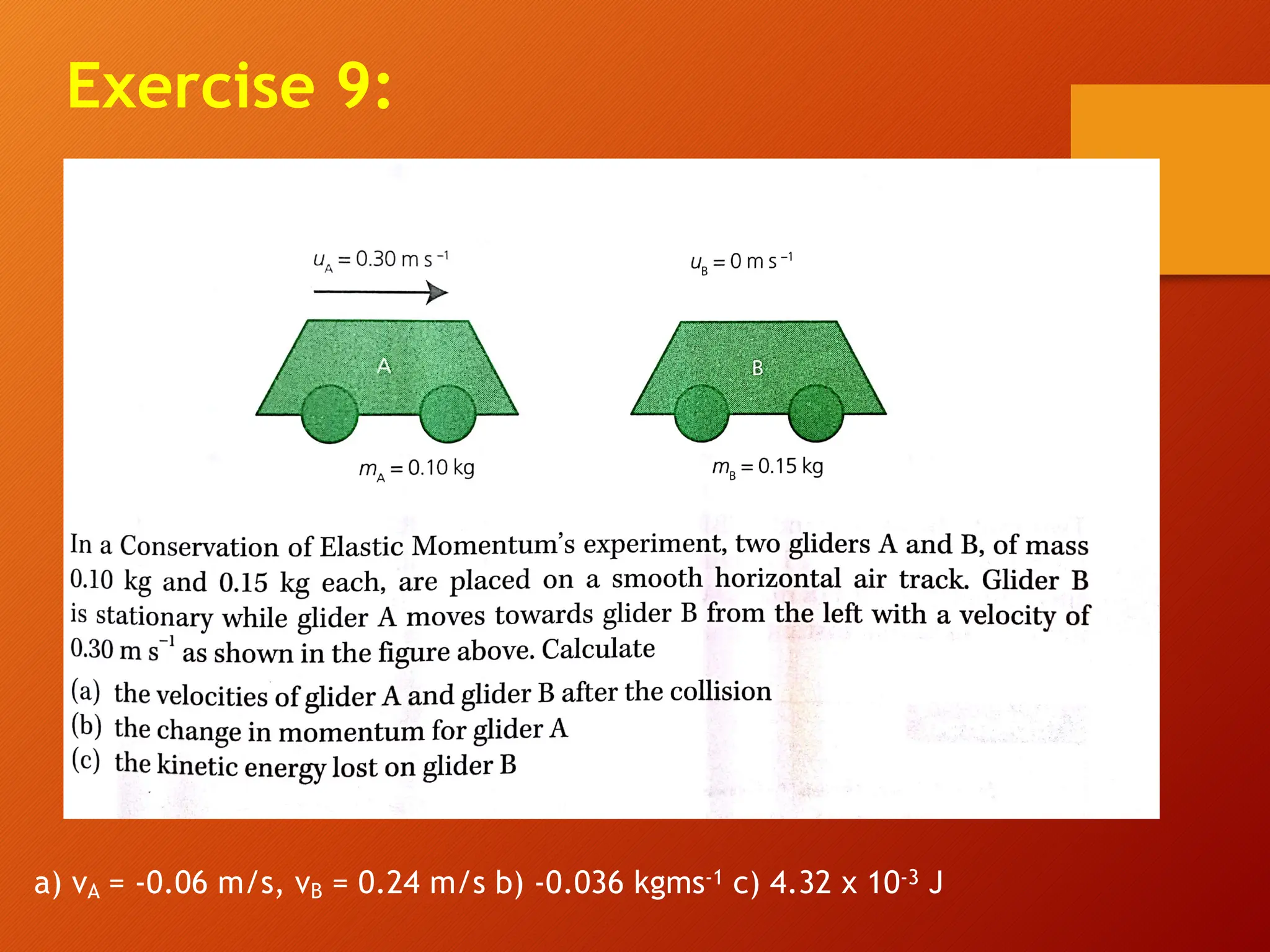 Exercise 9:
a) vA = -0.06 m/s, vB = 0.24 m/s b) -0.036 kgms-1 c) 4.32 x 10-3 J
 