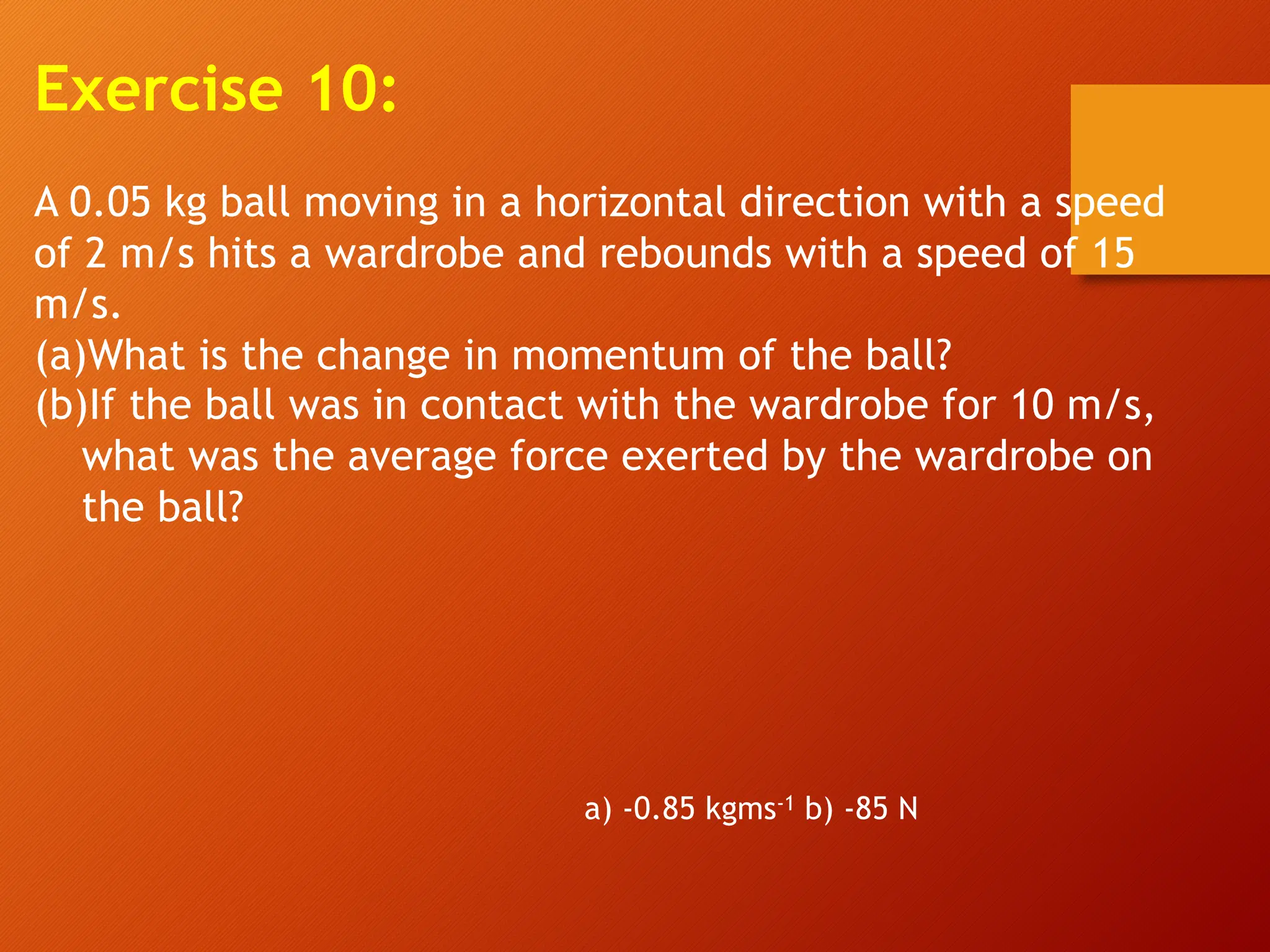 Exercise 10:
A 0.05 kg ball moving in a horizontal direction with a speed
of 2 m/s hits a wardrobe and rebounds with a speed of 15
m/s.
(a)What is the change in momentum of the ball?
(b)If the ball was in contact with the wardrobe for 10 m/s,
what was the average force exerted by the wardrobe on
the ball?
a) -0.85 kgms-1 b) -85 N
 
