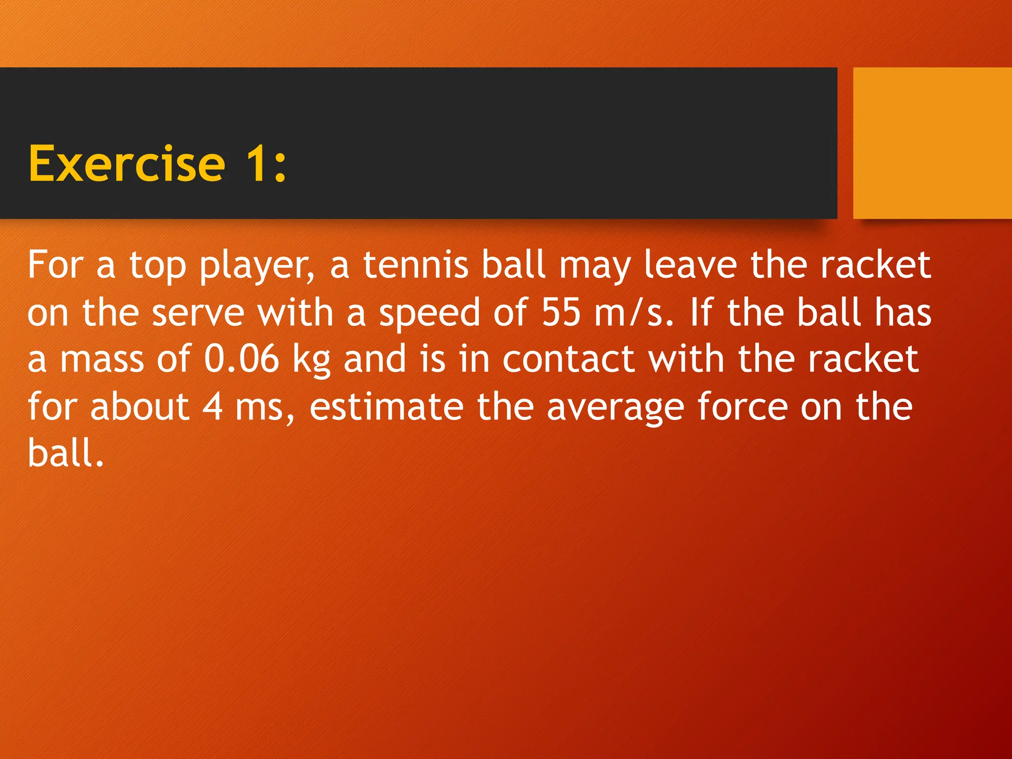 Exercise 1:
For a top player, a tennis ball may leave the racket
on the serve with a speed of 55 m/s. If the ball has
a mass of 0.06 kg and is in contact with the racket
for about 4 ms, estimate the average force on the
ball.
 