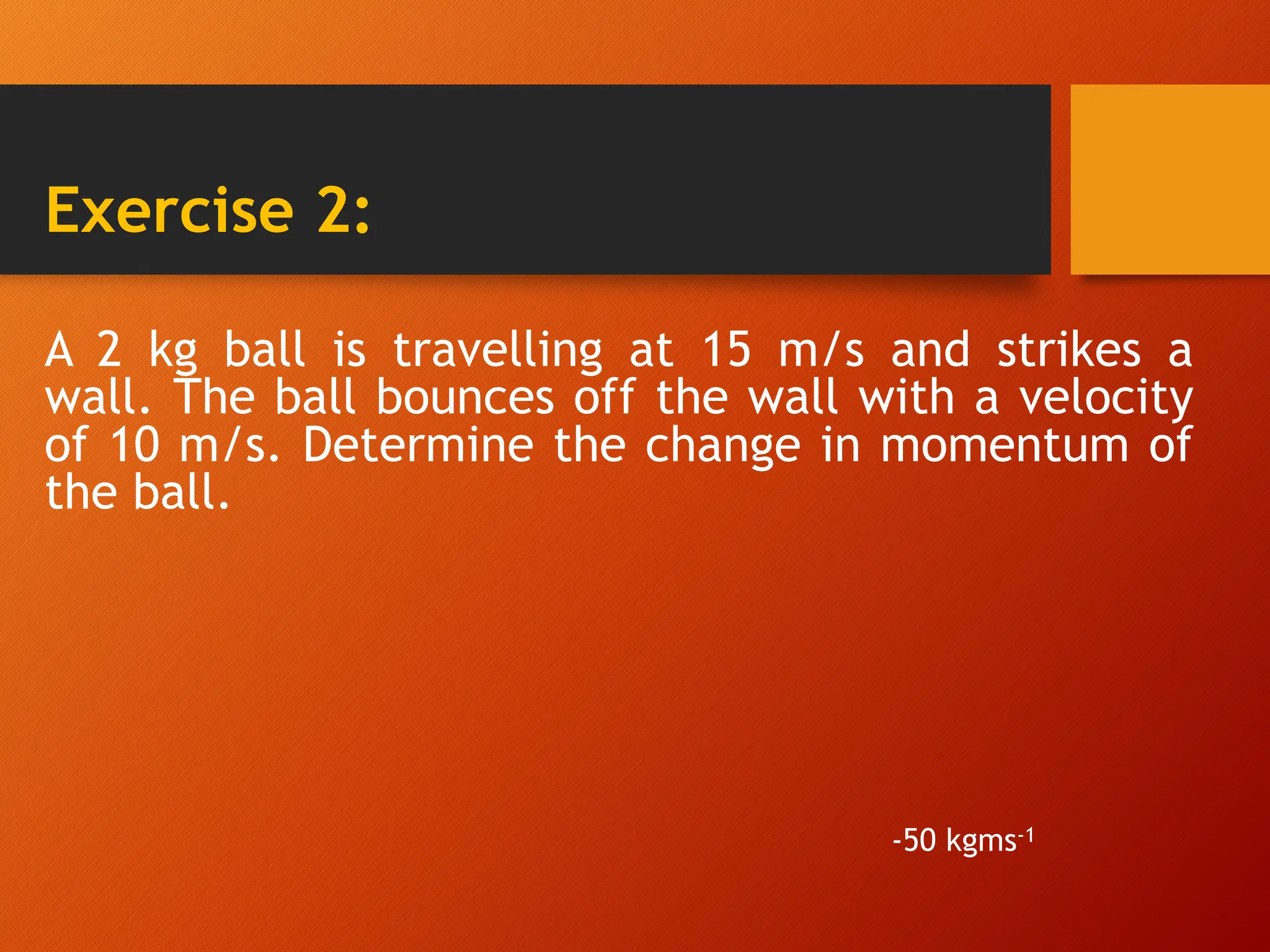 Exercise 2:
A 2 kg ball is travelling at 15 m/s and strikes a
wall. The ball bounces off the wall with a velocity
of 10 m/s. Determine the change in momentum of
the ball.
-50 kgms-1
 